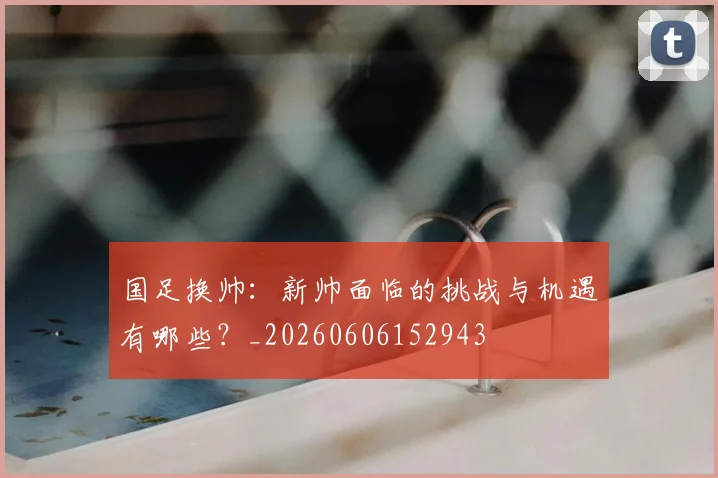 国足换帅：新帅面临的挑战与机遇有哪些？_20260606152943