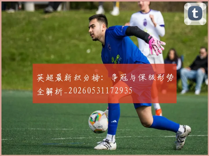 英超最新积分榜:争冠与保级形势全解析_20260531172935