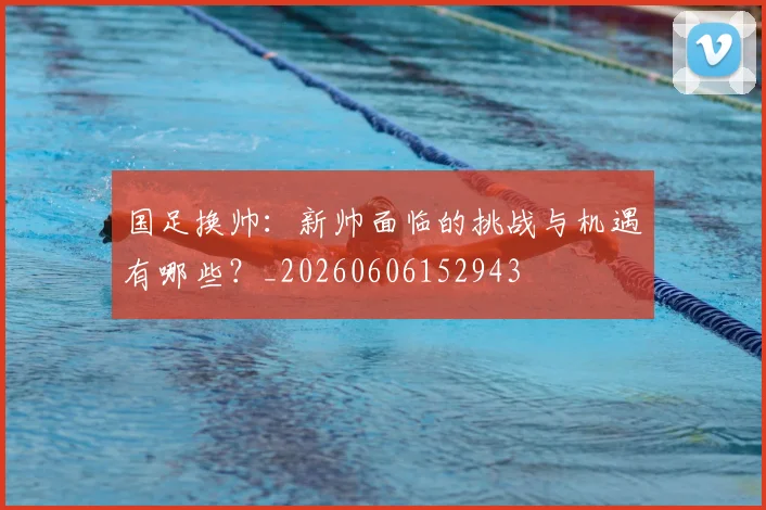 国足换帅:新帅面临的挑战与机遇有哪些?_20260606152943