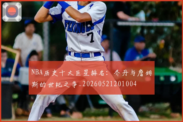NBA历史十大巨星排名:乔丹与詹姆斯的世纪之争_20260521201004