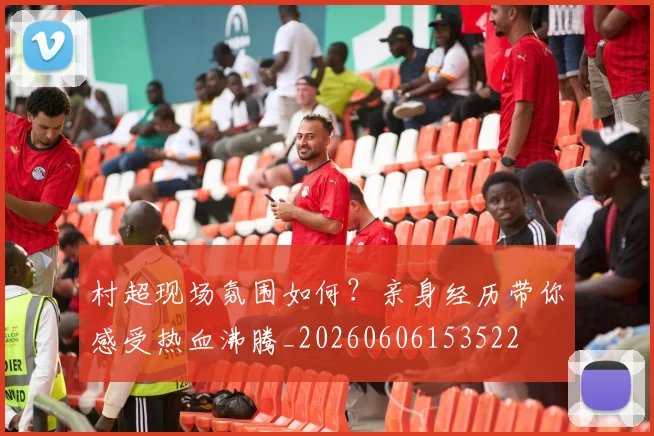 村超现场氛围如何？亲身经历带你感受热血沸腾_20260606153522