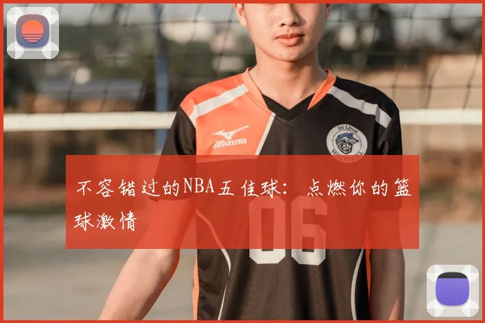不容错过的NBA五佳球：点燃你的篮球激情