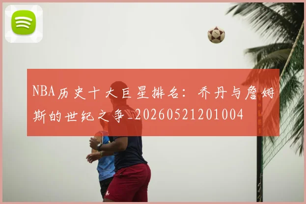 NBA历史十大巨星排名：乔丹与詹姆斯的世纪之争_20260521201004