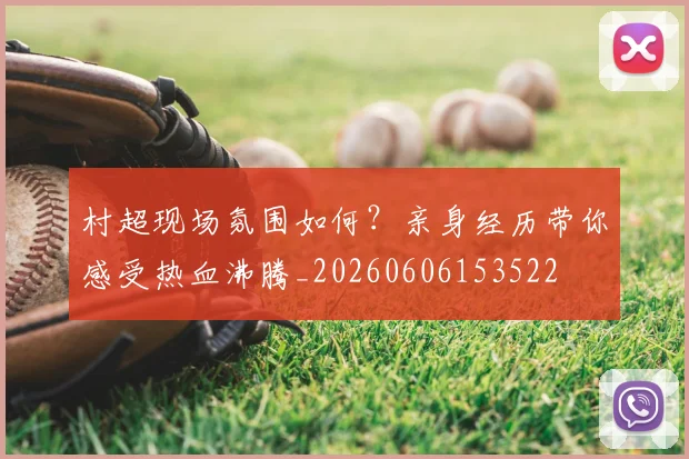 村超现场氛围如何?亲身经历带你感受热血沸腾_20260606153522
