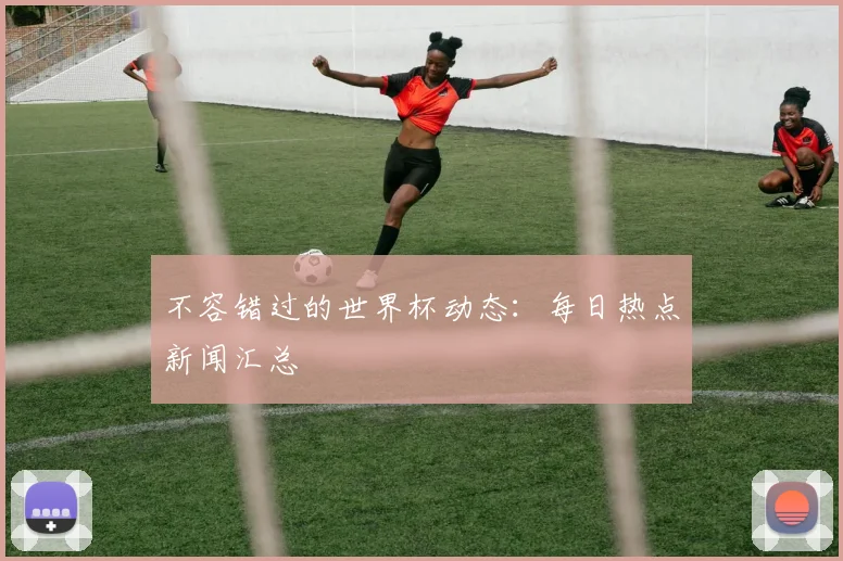 不容错过的世界杯动态：每日热点新闻汇总