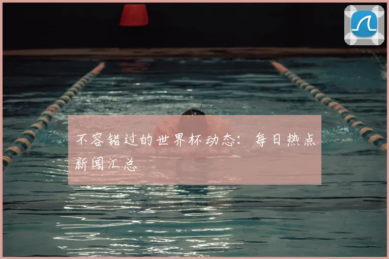 不容错过的世界杯动态:每日热点新闻汇总